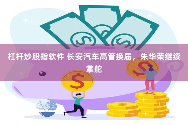 杠杆炒股指软件 长安汽车高管换届，朱华荣继续掌舵