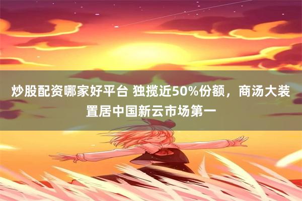 炒股配资哪家好平台 独揽近50%份额，商汤大装置居中国新云市场第一