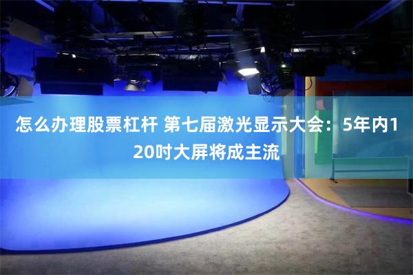 怎么办理股票杠杆 第七届激光显示大会：5年内120吋大屏将成主流