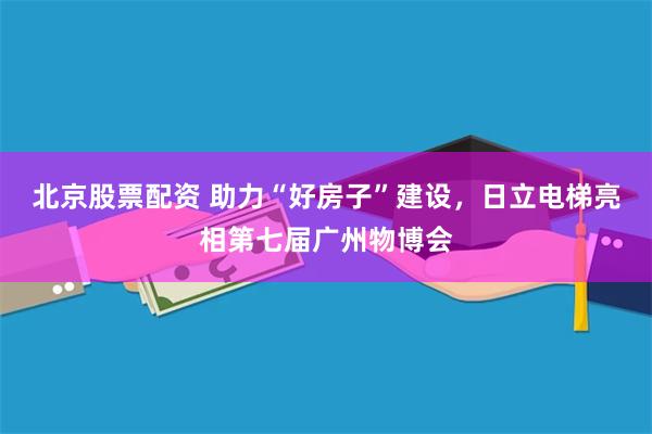 北京股票配资 助力“好房子”建设，日立电梯亮相第七届广州物博会