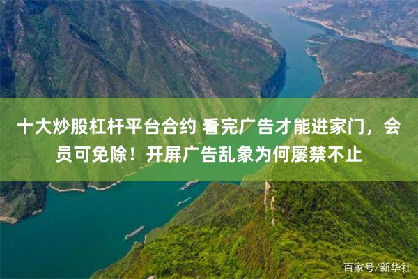 十大炒股杠杆平台合约 看完广告才能进家门，会员可免除！开屏广告乱象为何屡禁不止