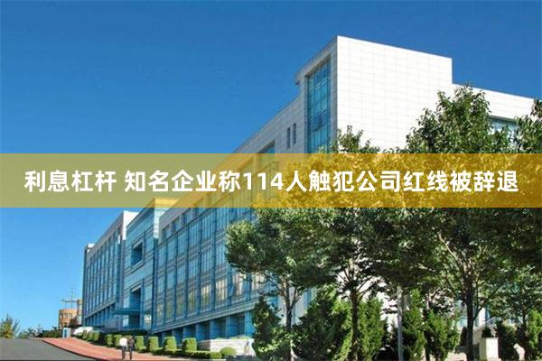 利息杠杆 知名企业称114人触犯公司红线被辞退