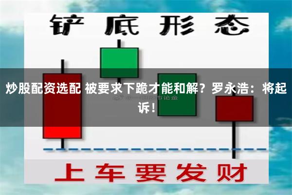 炒股配资选配 被要求下跪才能和解？罗永浩：将起诉！
