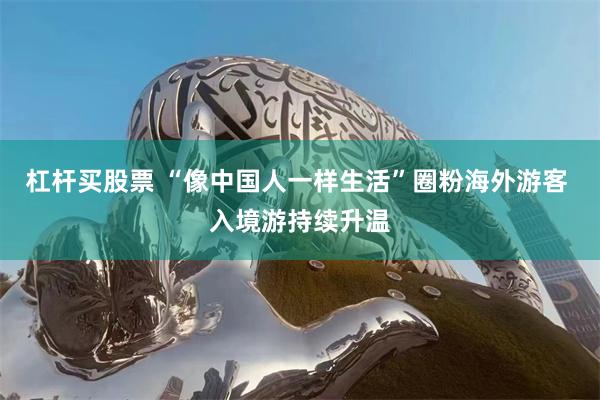 杠杆买股票 “像中国人一样生活”圈粉海外游客 入境游持续升温