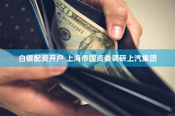 白银配资开户 上海市国资委调研上汽集团