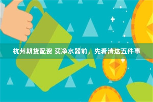 杭州期货配资 买净水器前，先看清这五件事