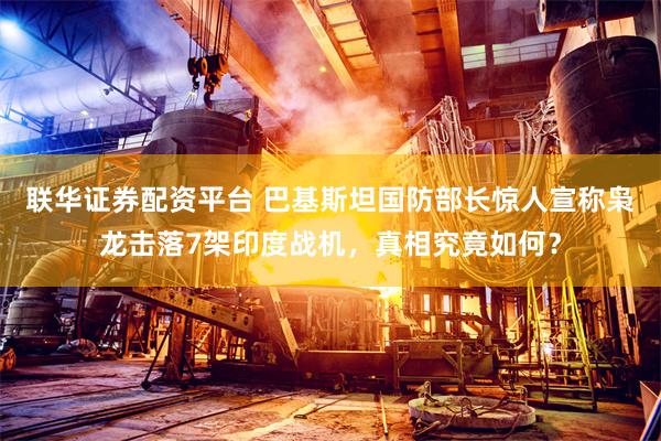 联华证券配资平台 巴基斯坦国防部长惊人宣称枭龙击落7架印度战机，真相究竟如何？