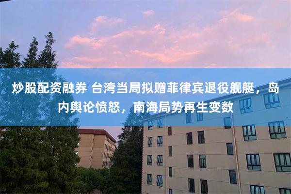 炒股配资融券 台湾当局拟赠菲律宾退役舰艇，岛内舆论愤怒，南海局势再生变数