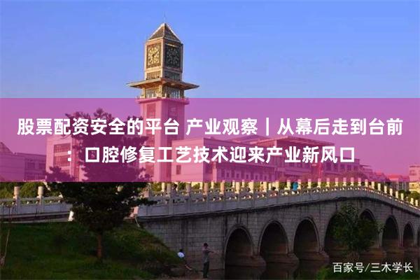 股票配资安全的平台 产业观察｜从幕后走到台前：口腔修复工艺技术迎来产业新风口