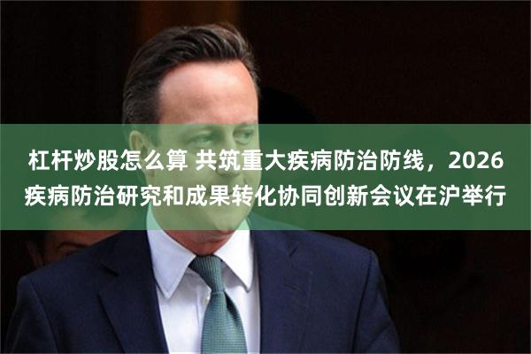 杠杆炒股怎么算 共筑重大疾病防治防线，2026疾病防治研究和成果转化协同创新会议在沪举行