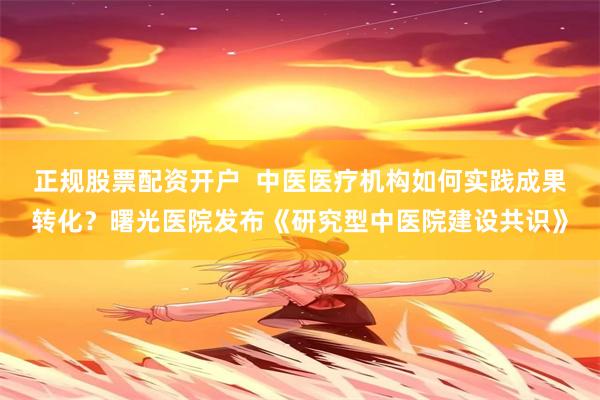 正规股票配资开户 中医医疗机构如何实践成果转化?曙光医院发布《研究型中医院建设共识》