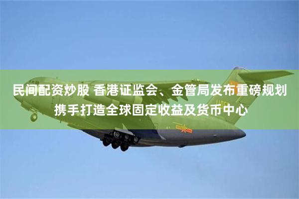 民间配资炒股 香港证监会、金管局发布重磅规划 携手打造全球固定收益及货币中心