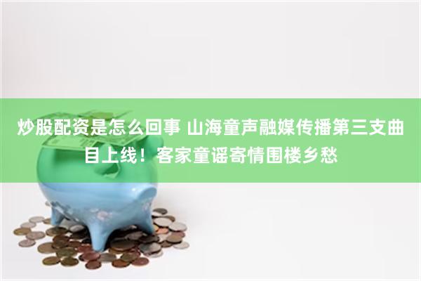 炒股配资是怎么回事 山海童声融媒传播第三支曲目上线！客家童谣寄情围楼乡愁