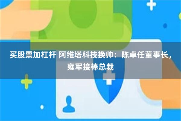 买股票加杠杆 阿维塔科技换帅：陈卓任董事长，雍军接棒总裁