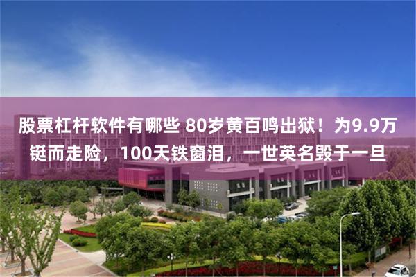 股票杠杆软件有哪些 80岁黄百鸣出狱！为9.9万铤而走险，100天铁窗泪，一世英名毁于一旦
