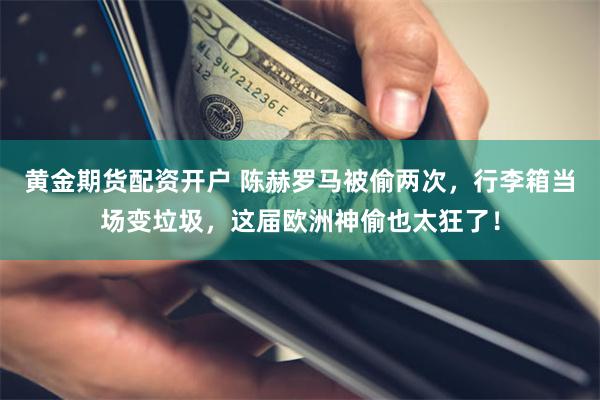 黄金期货配资开户 陈赫罗马被偷两次,行李箱当场变垃圾,这届欧洲神偷也太狂了!