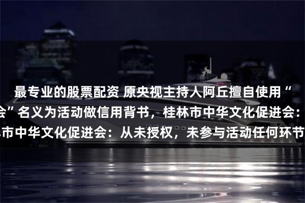 最专业的股票配资 原央视主持人阿丘擅自使用“央视”“中华文化促进会”名义为活动做信用背书，桂林市中华文化促进会：从未授权，未参与活动任何环节的工作