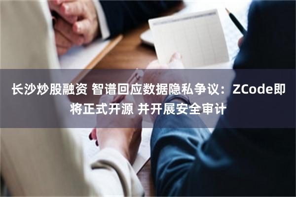 长沙炒股融资 智谱回应数据隐私争议：ZCode即将正式开源 并开展安全审计