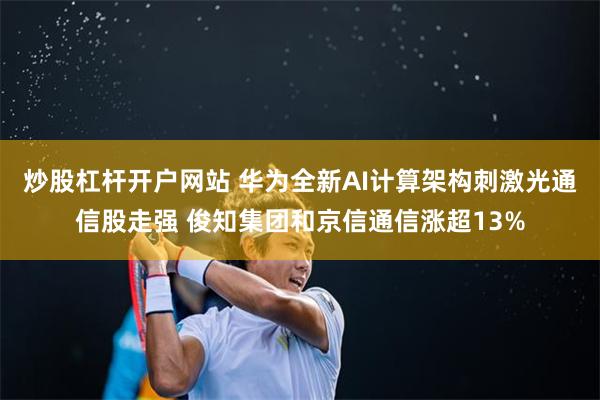 炒股杠杆开户网站 华为全新AI计算架构刺激光通信股走强 俊知集团和京信通信涨超13%
