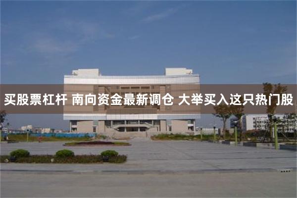 买股票杠杆 南向资金最新调仓 大举买入这只热门股