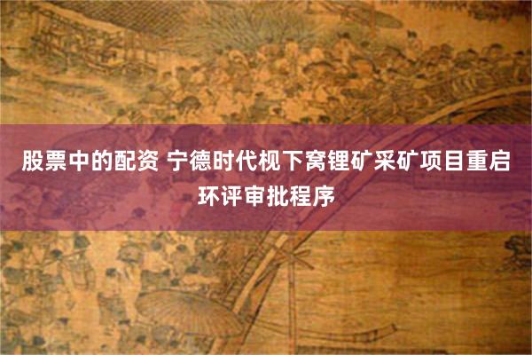股票中的配资 宁德时代枧下窝锂矿采矿项目重启环评审批程序
