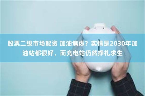 股票二级市场配资 加油焦虑？实情是2030年加油站都很好，而充电站仍然挣扎求生