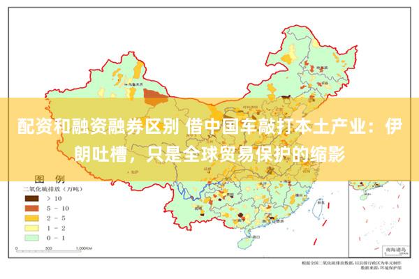 配资和融资融券区别 借中国车敲打本土产业：伊朗吐槽，只是全球贸易保护的缩影