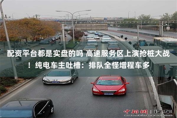 配资平台都是实盘的吗 高速服务区上演抢桩大战！纯电车主吐槽：排队全怪增程车多