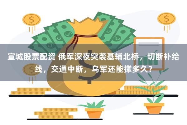 宣城股票配资 俄军深夜突袭基辅北桥,切断补给线,交通中断,乌军还能撑多久?