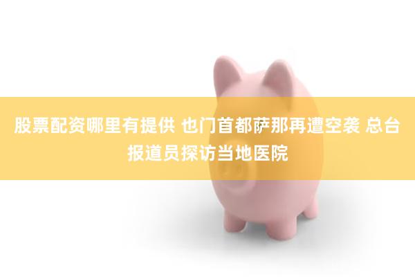 股票配资哪里有提供 也门首都萨那再遭空袭 总台报道员探访当地医院