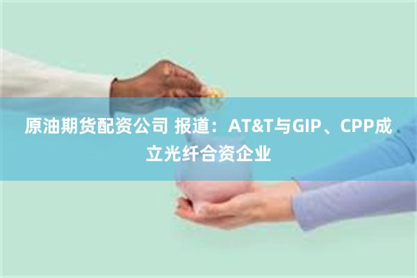 原油期货配资公司 报道：AT&T与GIP、CPP成立光纤合资企业
