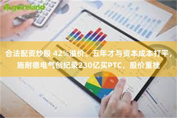 合法配资炒股 42%溢价、五年才与资本成本打平，施耐德电气创纪录230亿买PTC，股价重挫