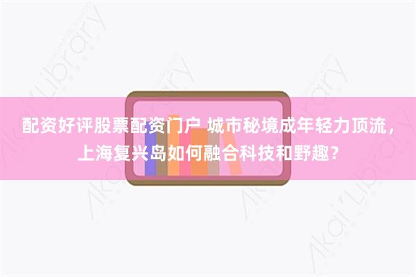 配资好评股票配资门户 城市秘境成年轻力顶流，上海复兴岛如何融合科技和野趣？