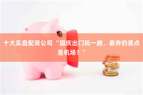 十大实盘配资公司 “国庆出门玩一趟，最夯的景点是机场？”