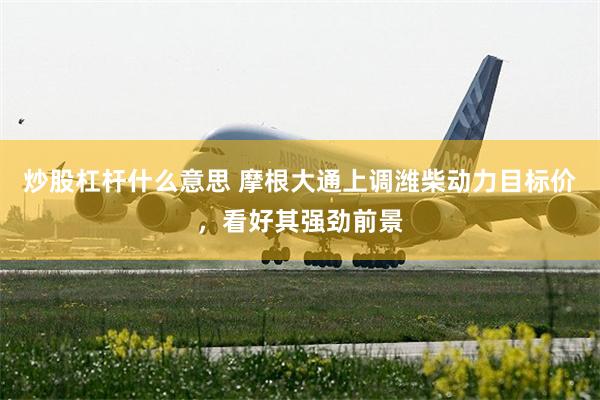 炒股杠杆什么意思 摩根大通上调潍柴动力目标价，看好其强劲前景