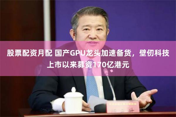 股票配资月配 国产GPU龙头加速备货，壁仞科技上市以来募资170亿港元