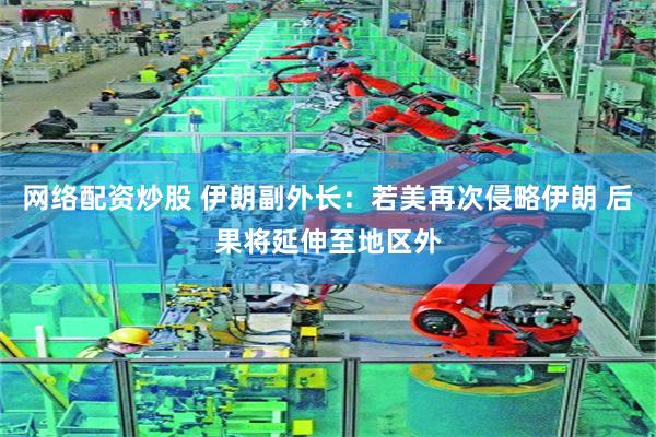网络配资炒股 伊朗副外长：若美再次侵略伊朗 后果将延伸至地区外