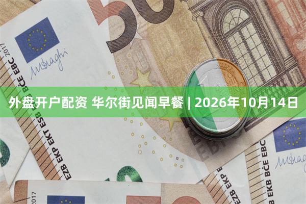 外盘开户配资 华尔街见闻早餐 | 2026年10月14日