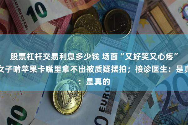 股票杠杆交易利息多少钱 场面“又好笑又心疼”！女子啃苹果卡嘴里拿不出被质疑摆拍；接诊医生：是真的