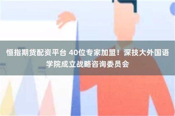 恒指期货配资平台 40位专家加盟！深技大外国语学院成立战略咨询委员会