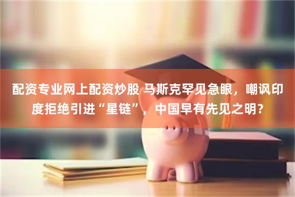 配资专业网上配资炒股 马斯克罕见急眼，嘲讽印度拒绝引进“星链”，中国早有先见之明？