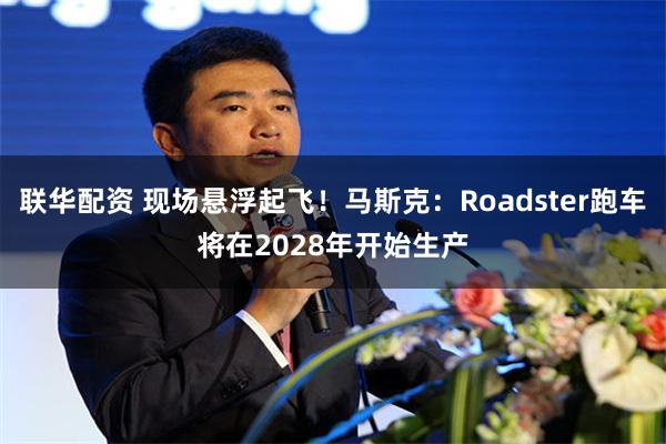 联华配资 现场悬浮起飞！马斯克：Roadster跑车将在2028年开始生产