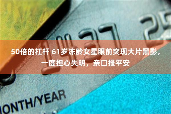 50倍的杠杆 61岁冻龄女星眼前突现大片黑影，一度担心失明，亲口报平安