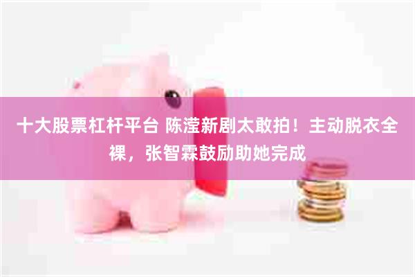 十大股票杠杆平台 陈滢新剧太敢拍！主动脱衣全裸，张智霖鼓励助她完成