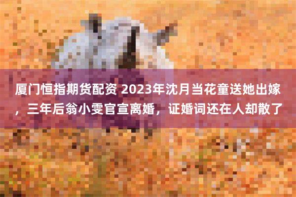 厦门恒指期货配资 2023年沈月当花童送她出嫁,三年后翁小雯官宣离婚,证婚词还在人却散了