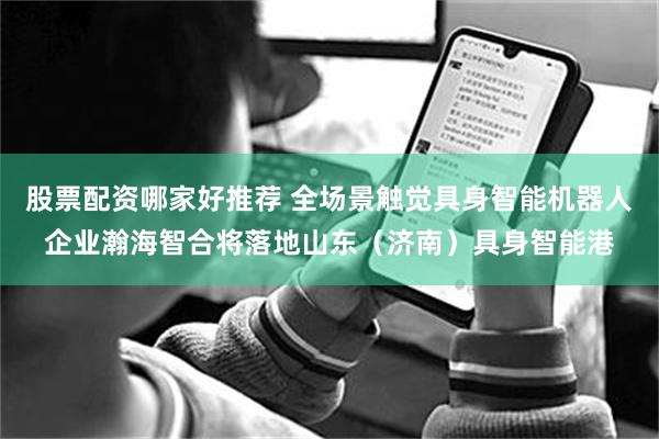 股票配资哪家好推荐 全场景触觉具身智能机器人企业瀚海智合将落地山东（济南）具身智能港