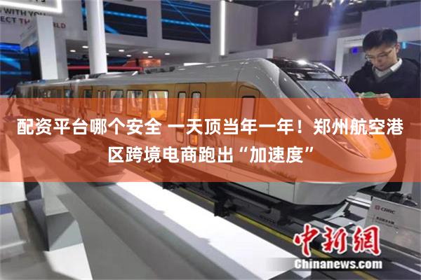 配资平台哪个安全 一天顶当年一年!郑州航空港区跨境电商跑出“加速度”